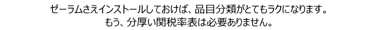 ゼーラムさえインストールしておけば、品目分類がとてもラクになります。 もう、分厚い関税率表は必要ありません。